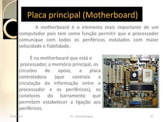 Placa principal (Motherboard)
              A motherboard é o elemento mais importante de um
       computador pois tem como função permitir que o processador
       comunique com todos os periféricos instalados com maior
       velocidade e fiabilidade.

             É na motherboard que está o
        processador, a memória principal, os
       circuitos    de    apoio,    a    placa
       controladora     (que     controla    a
       circulação da informação entre o
       processador e os periféricos), os
       conetores do barramento que
       permitem estabelecer a ligação aos
       periféricos.
15-04-2013                     TIC - Victor Rodrigues        41
 