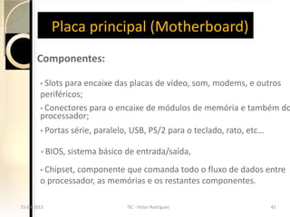 Placa principal (Motherboard)
       Componentes:

        ◦ Slots para   encaixe das placas de vídeo, som, modems, e outros
        periféricos;
        ◦ Conectores para o encaixe de módulos de memória e também do
        processador;
        ◦ Portas série, paralelo,   USB, PS/2 para o teclado, rato, etc…

        ◦ BIOS, sistema básico   de entrada/saída,
        ◦ Chipset, componenteque comanda todo o fluxo de dados entre
        o processador, as memórias e os restantes componentes.

15-04-2013                          TIC - Victor Rodrigues                 42
 