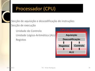 Processador (CPU)

       Secção de aquisição e descodificação de instruções
       Secção de execução
              Unidade de Controlo                           CPU ou Processador

              Unidade Lógico-Aritmética (ALU)                    Aquisição

              Registos                                        Descodificação

                                                            Registos         Controlo

                                                                       ALU




15-04-2013
 15-04-2013                      TIC - Victor Rodrigues
                                   TIC - Victor Rodrigues                               45
                                                                                         45
 