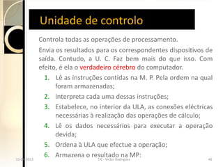 Unidade de controlo
              Controla todas as operações de processamento.
              Envia os resultados para os correspondentes dispositivos de
              saída. Contudo, a U. C. Faz bem mais do que isso. Com
              efeito, é ela o verdadeiro cérebro do computador.
                1. Lê as instruções contidas na M. P. Pela ordem na qual
                    foram armazenadas;
                2. Interpreta cada uma dessas instruções;
                3. Estabelece, no interior da ULA, as conexões eléctricas
                    necessárias à realização das operações de cálculo;
                4. Lê os dados necessários para executar a operação
                    devida;
                5. Ordena à ULA que efectue a operação;
15-04-2013
 15-04-2013
                6. Armazena o resultado na MP:
                                   TIC - Victor Rodrigues
                                     TIC - Victor Rodrigues            46
                                                                        46
 