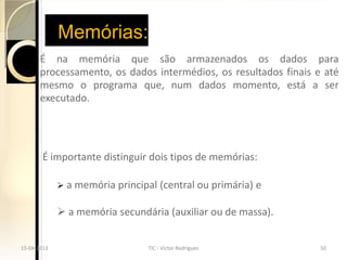 Memórias:
       É na memória que são armazenados os dados para
       processamento, os dados intermédios, os resultados finais e até
       mesmo o programa que, num dados momento, está a ser
       executado.




       É importante distinguir dois tipos de memórias:

              a memória principal   (central ou primária) e

              a memória secundária (auxiliar ou de massa).


15-04-2013                      TIC - Victor Rodrigues            50
 