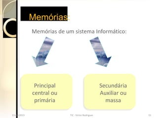 Memórias:
               Memórias de um sistema Informático:




                Principal                              Secundária
               central ou                              Auxiliar ou
                primária                                 massa
15-04-2013                  TIC - Victor Rodrigues                   51
  15-04-2013                  TIC - Victor Rodrigues                   51
 