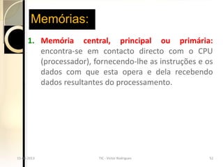 Memórias:
        1. Memória central, principal ou primária:
           encontra-se em contacto directo com o CPU
           (processador), fornecendo-lhe as instruções e os
           dados com que esta opera e dela recebendo
           dados resultantes do processamento.




  15-04-2013
15-04-2013                  TIC - Victor Rodrigues
                          TIC - Victor Rodrigues         5252
 