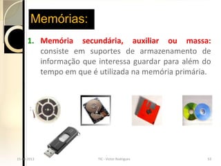 Memórias:
        1. Memória secundária, auxiliar ou massa:
           consiste em suportes de armazenamento de
           informação que interessa guardar para além do
           tempo em que é utilizada na memória primária.




15-04-2013
  15-04-2013             TIC - Victor Rodrigues
                           TIC - Victor Rodrigues     5353
 