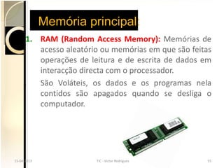 Memória principal:
      1. RAM (Random Access Memory): Memórias de
         acesso aleatório ou memórias em que são feitas
         operações de leitura e de escrita de dados em
         interacção directa com o processador.
         São Voláteis, os dados e os programas nela
         contidos são apagados quando se desliga o
         computador.




15-04-2013
15-04-2013              TIC --Victor Rodrigues
                        TIC Victor Rodrigues         55
                                                     55
 