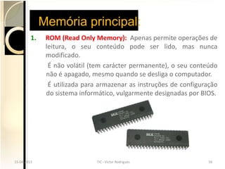 Memória principal:
         1.    ROM (Read Only Memory): Apenas permite operações de
               leitura, o seu conteúdo pode ser lido, mas nunca
               modificado.
                É não volátil (tem carácter permanente), o seu conteúdo
               não é apagado, mesmo quando se desliga o computador.
                É utilizada para armazenar as instruções de configuração
               do sistema informático, vulgarmente designadas por BIOS.




15-04-2013
15-04-2013                     TIC --Victor Rodrigues
                               TIC Victor Rodrigues                 56
                                                                    56
 