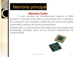 Memória principal:
                          Memória Cache
                É uma memória de funcionamento superior à RAM
        principal, é colocada entre esta e o processador com o objectivo
        de o abastecer com instruções e dados de uma forma mais rápida
        suprimindo os tempos de espera do processador.
        Utilizada para o armazenamento dos dados mais requisitados pelo
        processador, evitando, assim, ler ou escrever directamente na
        memória RAM.




15-04-2013
15-04-2013                    TIC --Victor Rodrigues
                              TIC Victor Rodrigues                  57
                                                                    57
 