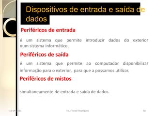 Dispositivos de entrada e saída de
             dados
         Periféricos de entrada
        é um sistema que permite introduzir dados do exterior
        num sistema informático.
        Periféricos de saída
        é um sistema que permite ao computador disponibilizar
        informação para o exterior, para que a possamos utilizar.
        Periféricos de mistos

        simultaneamente de entrada e saída de dados.


15-04-2013                      TIC - Victor Rodrigues              58
 