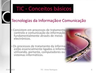 TIC - Conceitos básicos
     Tecnologias da Informação e Comunicação

      ◦ Consistem em processos de tratamento,
        controlo e comunicação da informação,
        fundamentalmente através de meios
        electrónicos.

      ◦ Os processos de tratamento da informação
        estão essencialmente ligados à Informática
        utilizando, portanto, computadores ou
        sistemas informáticos.



15-04-2013                 TIC - Victor Rodrigues    6
 