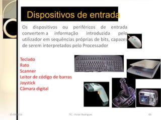 Dispositivos de entrada
         Os dispositivos ou periféricos de entrada
         convertem a informação        introduzida     pelo
         utilizador em sequências próprias de bits, capazes
         de serem interpretados pelo Processador

        Teclado
        Rato
        Scanner
        Leitor de código de barras
        Joystick
        Câmara digital




15-04-2013                      TIC - Victor Rodrigues        60
 
