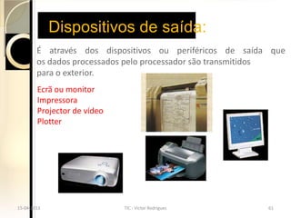 Dispositivos de saída:
        É através dos dispositivos ou periféricos de saída que
        os dados processados pelo processador são transmitidos
        para o exterior.
        Ecrã ou monitor
        Impressora
        Projector de vídeo
        Plotter




15-04-2013                   TIC - Victor Rodrigues       61
 