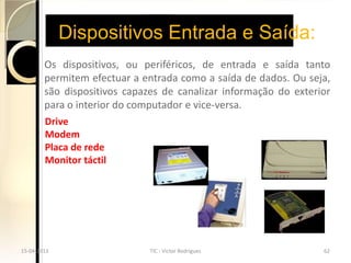 Dispositivos Entrada e Saída:
        Os dispositivos, ou periféricos, de entrada e saída tanto
        permitem efectuar a entrada como a saída de dados. Ou seja,
        são dispositivos capazes de canalizar informação do exterior
        para o interior do computador e vice-versa.
        Drive
        Modem
        Placa de rede
        Monitor táctil




15-04-2013                    TIC - Victor Rodrigues              62
 