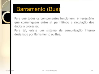 Barramento (Bus)
             Para que todos os componentes funcionem é necessário
             que comuniquem entre si, permitindo a circulação dos
             dados a processar.
             Para tal, existe um sistema de comunicação interno
             designado por Barramento ou Bus.




15-04-2013                     TIC - Victor Rodrigues         64
 