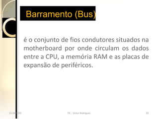 Barramento (Bus)

             é o conjunto de fios condutores situados na
             motherboard por onde circulam os dados
             entre a CPU, a memória RAM e as placas de
             expansão de periféricos.




15-04-2013
15-04-2013                  TIC --Victor Rodrigues
                            TIC Victor Rodrigues       65
                                                       65
 