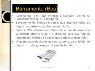 Barramento (Bus)
        • Barramento Local, que interliga a Unidade Central de
          Processamento (CPU) à memória.
        • Barramento de Entrada e Saída, que interliga todos os
          dispositivos externos ao barramento local.
        • Como a CPU, o barramento funciona a uma determinada
          velocidade (frequência) e é definido pala sua largura
          (quantidade máxima de dados que podem circular nele):
        • A quantidade de dados que passa em cada unidade de
          tempo        designa-se por largura de banda.




15-04-2013                  TIC - Victor Rodrigues           66
 