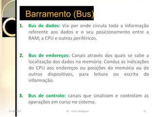 Barramento (Bus)
        1. Bus de dados: Via por onde circula toda a informação
           referente aos dados e o seu posicionamento entre a
           RAM; a CPU e outros periféricos.


        2. Bus de endereços: Canais através dos quais se sabe a
           localização dos dados na memória. Conduz as indicações
           do CPU aos endereços ou posições da memória ou de
           outros dispositivos, para leitura ou escrita da
           informação.

        3. Bus de controlo: canais que sinalizam e controlam as
           operações em curso no sistema.
15-04-2013
15-04-2013                  TIC --Victor Rodrigues
                            TIC Victor Rodrigues              70
                                                              70
 