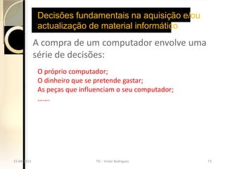 Decisões fundamentais na aquisição e/ou
              actualização de material informático
             A compra de um computador envolve uma
             série de decisões:
              O próprio computador;
              O dinheiro que se pretende gastar;
              As peças que influenciam o seu computador;
              …….




15-04-2013                      TIC - Victor Rodrigues     73
 
