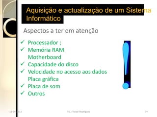 Aquisição e actualização de um Sistema
             Informático
             Aspectos a ter em atenção
         Processador ;
         Memória RAM
          Motherboard
         Capacidade do disco
         Velocidade no acesso aos dados
          Placa gráfica
         Placa de som
         Outros

15-04-2013                 TIC - Victor Rodrigues   74
 