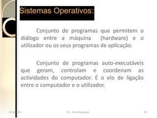 Sistemas Operativos:

                Conjunto de programas que permitem o
         diálogo entre a máquina         (hardware) e o
         utilizador ou os seus programas de aplicação.

                Conjunto de programas auto-executáveis
         que geram, controlam e coordenam as
         actividades do computador. É o elo de ligação
         entre o computador e o utilizador.



15-04-2013
15-04-2013                TIC --Victor Rodrigues
                          TIC Victor Rodrigues            83
                                                          83
 