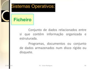 Sistemas Operativos:

             Ficheiro

                     Conjunto de dados relacionados entre
               si que contêm informação organizada e
               estruturada.
                     Programas, documentos ou conjunto
               de dados armazenados num disco rígido ou
               disquete.


15-04-2013
15-04-2013                 TIC --Victor Rodrigues
                           TIC Victor Rodrigues        84
                                                       84
 