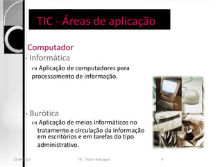 TIC - Áreas de aplicação

       Computador
       ◦ Informática
              Aplicação de computadores para
             processamento de informação.




       ◦   Burótica
              Aplicação de meios informáticos no
              tratamento e circulação da informação
              em escritórios e em tarefas do tipo
              administrativo.
15-04-2013                  TIC - Victor Rodrigues    9
 