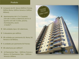  Composto de 04 blocos (Edifício Firenze,
Edifício Roma, Edifício Venezia e Edifício
Milano);
 Apartamentos de 4, 3 e 2 quartos
com até 2 suítes e coberturas de 4 e 3
quartos com até 3 suítes, piscina,
churrasqueira, sauna
e lavabo*;
 464 unidades tipo e 32 coberturas,
 3 elevadores por edifício;
 08 unidades por pavimento Ed. Roma, Ed.
Venezia e Ed Milano;
 6 unidades por pavimento Ed Firenze;
 08 coberturas por edifício*;
 14 Pavimentos Tipo – Edifícios Firenze e
Roma e 15 Pavimentos Tipo – Edifícios
Venezia e Milano
Produto
 