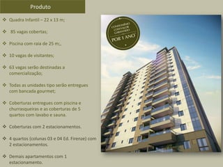  Quadra Infantil – 22 x 13 m;
 85 vagas cobertas;
 Piscina com raia de 25 m;,
 10 vagas de visitantes;
 63 vagas serão destinadas a
comercialização;
 Todas as unidades tipo serão entregues
com bancada gourmet;
 Coberturas entregues com piscina e
churrasqueiras e as coberturas de 5
quartos com lavabo e sauna.
 Coberturas com 2 estacionamentos.
 4 quartos (colunas 03 e 04 Ed. Firenze) com
2 estacionamentos.
 Demais apartamentos com 1
estacionamento.
Produto
 