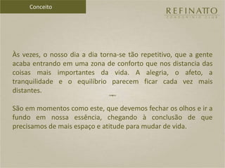 Às vezes, o nosso dia a dia torna-se tão repetitivo, que a gente
acaba entrando em uma zona de conforto que nos distancia das
coisas mais importantes da vida. A alegria, o afeto, a
tranquilidade e o equilíbrio parecem ficar cada vez mais
distantes.
São em momentos como este, que devemos fechar os olhos e ir a
fundo em nossa essência, chegando à conclusão de que
precisamos de mais espaço e atitude para mudar de vida.
Conceito
 