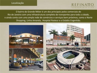 Localização
O bairro do Grande Méier é um dos principais polos comerciais do
Rio de Janeiro com uma infraestrutura completa de transportes para toda a cidade,
e ainda conta com uma ampla rede de comércios e serviços bem próximos, como o Norte
Shopping, Linha Amarela, Hospital Pasteur e o Estádio Engenhão.
 