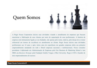 A Regis Souza Corporation iniciou suas atividades visando o atendimento de empresas que buscam
maximizar a fidelização de seus clientes por meio de capacitação de seus profissionais. A história da
empresa está intimamente ligada ao seu fundador, não apenas pelo nome, todavia, pelo desejo de se tornar
referencial em termos de excelência no atendimento ao cliente. Regis Souza iniciou suas atividades
profissionais aos 16 anos e após vários anos de experiência em grandes empresas abriu seu primeiro
empreendimento atendendo em todo o Brasil empresas nacionais e multinacionais. Nosso consultor
presidente é diplomado em Administração de Empresas pela Esic Business & Marketing School e tem
MBA em Business Strategic pela Fundação Getúlio Vargas e Ohio University. Regis é CEO e founder de
dois empreendimentos de sucesso.

Regis Souza Corporation©

 