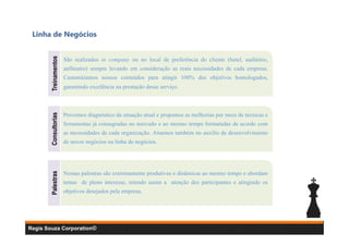 Treinamentos

São realizados in company ou no local de preferência do cliente (hotel, auditório,
anfiteatro) sempre levando em consideração as reais necessidades de cada empresa.
Customizamos nossos conteúdos para atingir 100% dos objetivos homologados,
garantindo excelência na prestação desse serviço.

Consultorias

Provemos diagnóstico da situação atual e propomos as melhorias por meio de técnicas e
ferramentas já consagradas no mercado e ao mesmo tempo formatadas de acordo com
as necessidades de cada organização. Atuamos também no auxílio de desenvolvimento
de novos negócios ou linha de negócios.

Palestras

Linha de Negócios

Nossas palestras são extremamente produtivas e dinâmicas ao mesmo tempo e abordam
temas de pleno interesse, retendo assim a atenção dos participantes e atingindo os
objetivos desejados pela empresa.

Regis Souza Corporation©

 