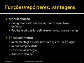 2013/2014 Fundamentos de Programação 12
 Modularização
 Código colocado em módulo com função bem
definida
 Facilita reutilização: define-se uma vez, usa-se muitas
 Encapsulamento
 Implementação irrelevante para quem usa a função
 Reduz complexidade
 Favorece abstracção
 Aumenta clareza
 