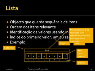  Objecto que guarda sequência de itens
 Ordem dos itens relevante
 Identificação de valores usando índices
 Índice do primeiro valor: um ou zero
 Exemplo
2013/2014 Fundamentos de Programação 13
Índices.
Itens
com
valores.
Lista lista.
8 4 2 0 1 1 0 7
1 2 3 4 5 6 7 8
lista
Snap! Java
Mentirita! lista é na
realidade uma
referência para uma
lista algures na
memória.
 