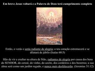 Em breve Jesus voltará e a Palavra de Deus terá cumprimento completo
Então, o verás e serás radiante de alegria; o teu coração estremecerá e se
dilatará de júbilo (Isaías 60:5)
Hão de vir e exultar na altura de Sião, radiantes de alegria por causa dos bens
do SENHOR, do cereal, do vinho, do azeite, dos cordeiros e dos bezerros; a sua
alma será como um jardim regado, e nunca mais desfalecerão. (Jeremias 31:12)
 