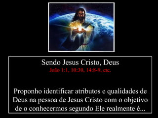 Sendo Jesus Cristo, Deus
João 1:1, 10:30, 14:8-9, etc.
Proponho identificar atributos e qualidades de
Deus na pessoa de Jesus Cristo com o objetivo
de o conhecermos segundo Ele realmente é...
 