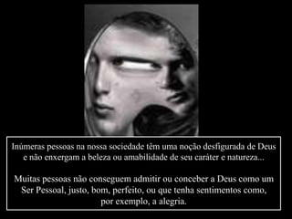 Inúmeras pessoas na nossa sociedade têm uma noção desfigurada de Deus
e não enxergam a beleza ou amabilidade de seu caráter e natureza...
Muitas pessoas não conseguem admitir ou conceber a Deus como um
Ser Pessoal, justo, bom, perfeito, ou que tenha sentimentos como,
por exemplo, a alegria.
 