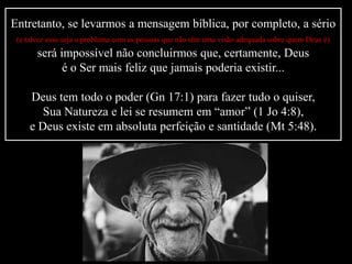 Entretanto, se levarmos a mensagem bíblica, por completo, a sério
(e talvez esse seja o problema com as pessoas que não têm uma visão adequada sobre quem Deus é)
será impossível não concluirmos que, certamente, Deus
é o Ser mais feliz que jamais poderia existir...
Deus tem todo o poder (Gn 17:1) para fazer tudo o quiser,
Sua Natureza e lei se resumem em “amor” (1 Jo 4:8),
e Deus existe em absoluta perfeição e santidade (Mt 5:48).
 