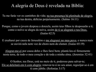 A alegria de Deus é revelada na Bíblia:
Tu me farás ver os caminhos da vida; na tua presença há plenitude de alegria,
na tua destra, delícias perpetuamente. (Salmo 16:11)
Porque, como o jovem desposa a donzela, assim teus filhos te desposarão a ti;
como o noivo se alegra da noiva, assim de ti se alegrará o teu Deus.
(Isaías 62:5)
E exultarei por causa de Jerusalém e me alegrarei no meu povo, e nunca mais
se ouvirá nela nem voz de choro nem de clamor. (Isaías 65:19)
Alegrar-me-ei por causa deles e lhes farei bem; plantá-los-ei firmemente
nesta terra, de todo o meu coração e de toda a minha alma. (Jeremias 32:41)
O Senhor, teu Deus, está no meio de ti, poderoso para salvar-te;
Ele se deleitará em ti com alegria; renovar-te-á no seu amor, regozijar-se-á em
ti com júbilo. (Sofonias 3:17)
 