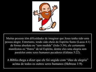 Muitas pessoas têm dificuldades de imaginar que Jesus tenha sido uma
pessoa alegre. Entretanto, tendo sido cheio do Espírito Santo (Lucas 4:1)
de forma absoluta ou “sem medida” (João 3:34), ele certamente
manifestou os “frutos” de tal Espírito, dentre eles uma alegria sem
paralelos entre seres humanos pecadores (Gálatas 5:22).
A Bíblia chega a dizer que ele foi ungido com “óleo de alegria”
acima de todos os outros seres humanos (Hebreus 1:9).
 