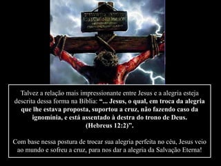Talvez a relação mais impressionante entre Jesus e a alegria esteja
descrita dessa forma na Bíblia: “... Jesus, o qual, em troca da alegria
que lhe estava proposta, suportou a cruz, não fazendo caso da
ignomínia, e está assentado à destra do trono de Deus.
(Hebreus 12:2)”.
Com base nessa postura de trocar sua alegria perfeita no céu, Jesus veio
ao mundo e sofreu a cruz, para nos dar a alegria da Salvação Eterna!
 