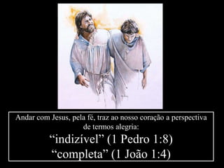 Andar com Jesus, pela fé, traz ao nosso coração a perspectiva
de termos alegria:
“indizível” (1 Pedro 1:8)
“completa” (1 João 1:4)
 