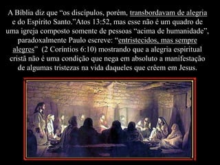 A Bíblia diz que “os discípulos, porém, transbordavam de alegria
e do Espírito Santo.”Atos 13:52, mas esse não é um quadro de
uma igreja composto somente de pessoas “acima de humanidade”,
paradoxalmente Paulo escreve: “entristecidos, mas sempre
alegres” (2 Coríntios 6:10) mostrando que a alegria espiritual
cristã não é uma condição que nega em absoluto a manifestação
de algumas tristezas na vida daqueles que crêem em Jesus.
 