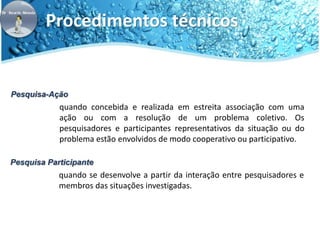 Procedimentos técnicos 
Pesquisa-Ação 
quando concebida e realizada em estreita associação com uma 
ação ou com a resolução de um problema coletivo. Os 
pesquisadores e participantes representativos da situação ou do 
problema estão envolvidos de modo cooperativo ou participativo. 
Pesquisa Participante 
quando se desenvolve a partir da interação entre pesquisadores e 
membros das situações investigadas. 
 