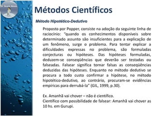 Métodos Científicos 
Método Hipotético-Dedutivo 
Proposto por Popper, consiste na adoção da seguinte linha de 
raciocínio: “quando os conhecimentos disponíveis sobre 
determinado assunto são insuficientes para a explicação de 
um fenômeno, surge o problema. Para tentar explicar a 
dificuldades expressas no problema, são formuladas 
conjecturas ou hipóteses. Das hipóteses formuladas, 
deduzem-se conseqüências que deverão ser testadas ou 
falseadas. Falsear significa tornar falsas as conseqüências 
deduzidas das hipóteses. Enquanto no método dedutivo se 
procura a todo custo confirmar a hipótese, no método 
hipotético-dedutivo, ao contrário, procuram-se evidências 
empíricas para derrubá-la” (GIL, 1999, p.30). 
Ex. Amanhã vai chover – não é científico. 
Científico com possibilidade de falsear: Amanhã vai chover as 
10 hs. em Gurupi. 
 