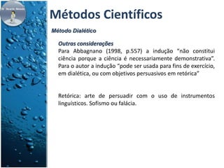 Métodos Científicos 
Método Dialético 
Outras considerações 
Para Abbagnano (1998, p.557) a indução “não constitui 
ciência porque a ciência é necessariamente demonstrativa”. 
Para o autor a indução “pode ser usada para fins de exercício, 
em dialética, ou com objetivos persuasivos em retórica” 
Retórica: arte de persuadir com o uso de instrumentos 
linguísticos. Sofismo ou falácia. 
 