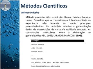 Métodos Científicos 
Método indutivo 
Método proposto pelos empiristas Bacon, Hobbes, Locke e 
Hume. Considera que o conhecimento é fundamentado na 
experiência, não levando em conta princípios 
preestabelecidos. No raciocínio indutivo a generalização 
deriva de observações de casos da realidade concreta. As 
constatações particulares levam à elaboração de 
generalizações (GIL, 1999; LAKATOS; MARCONI, 1993). 
 