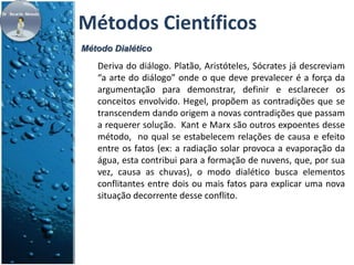 Métodos Científicos 
Método Dialético 
Deriva do diálogo. Platão, Aristóteles, Sócrates já descreviam 
“a arte do diálogo” onde o que deve prevalecer é a força da 
argumentação para demonstrar, definir e esclarecer os 
conceitos envolvido. Hegel, propõem as contradições que se 
transcendem dando origem a novas contradições que passam 
a requerer solução. Kant e Marx são outros expoentes desse 
método, no qual se estabelecem relações de causa e efeito 
entre os fatos (ex: a radiação solar provoca a evaporação da 
água, esta contribui para a formação de nuvens, que, por sua 
vez, causa as chuvas), o modo dialético busca elementos 
conflitantes entre dois ou mais fatos para explicar uma nova 
situação decorrente desse conflito. 
 
