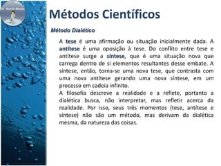 Métodos Científicos 
Método Dialético 
A tese é uma afirmação ou situação inicialmente dada. A 
antítese é uma oposição à tese. Do conflito entre tese e 
antítese surge a síntese, que é uma situação nova que 
carrega dentro de si elementos resultantes desse embate. A 
síntese, então, torna-se uma nova tese, que contrasta com 
uma nova antítese gerando uma nova síntese, em um 
processo em cadeia infinito. 
A filosofia descreve a realidade e a reflete, portanto a 
dialética busca, não interpretar, mas refletir acerca da 
realidade. Por isso, seus três momentos (tese, antítese e 
síntese) não são um método, mas derivam da dialética 
mesma, da natureza das coisas. 
 