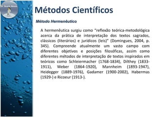 Métodos Científicos 
Método Hermenêutico 
A hermenêutica surgiu como “reflexão teórica-metodológica 
acerca da prática de interpretação dos textos sagrados, 
clássicos (literários) e jurídicos (leis)” (Domingues, 2004, p. 
345). Compreende atualmente um vasto campo com 
diferentes objetivos e posições filosóficas, assim como 
diferentes métodos de interpretação de textos inspirados em 
teóricos como Schleiermacher (1768-1834), Dilthey (1833- 
1911), Weber (1864-1920), Mannheim (1893-1947), 
Heidegger (1889-1976), Gadamer (1900-2002), Habermas 
(1929-) e Ricoeur (1913-). 
 