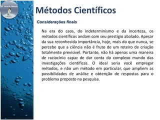 Métodos Científicos 
Considerações finais 
Na era do caos, do indeterminismo e da incerteza, os 
métodos científicos andam com seu prestígio abalado. Apesar 
da sua reconhecida importância, hoje, mais do que nunca, se 
percebe que a ciência não é fruto de um roteiro de criação 
totalmente previsível. Portanto, não há apenas uma maneira 
de raciocínio capaz de dar conta do complexo mundo das 
investigações científicas. O ideal seria você empregar 
métodos, e não um método em particular, que ampliem as 
possibilidades de análise e obtenção de respostas para o 
problema proposto na pesquisa. 
 